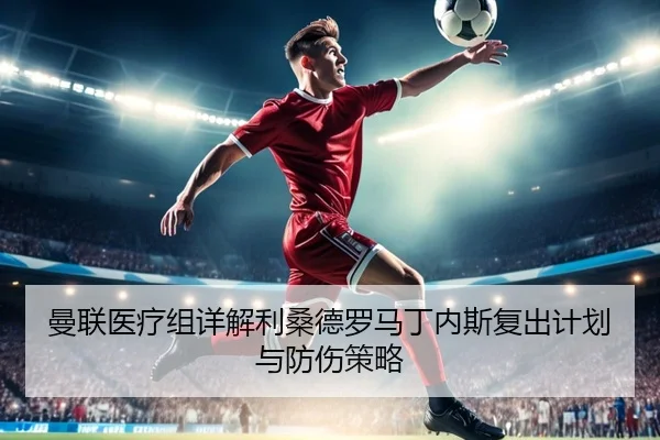 曼联医疗组详解利桑德罗马丁内斯复出计划与防伤策略