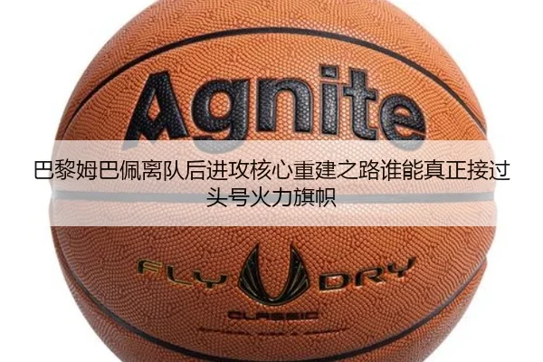 巴黎姆巴佩离队后进攻核心重建之路谁能真正接过头号火力旗帜
