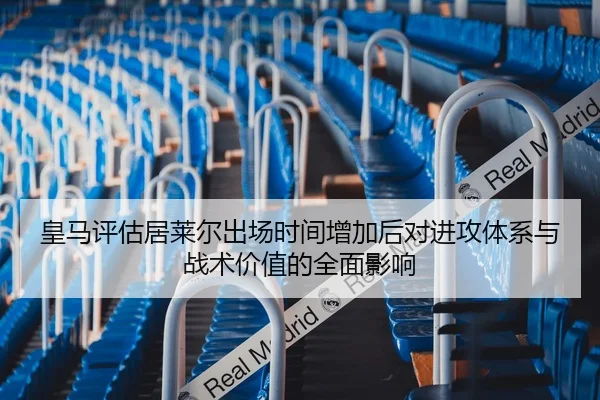 皇马评估居莱尔出场时间增加后对进攻体系与战术价值的全面影响